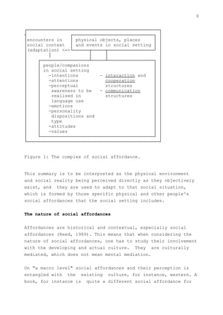 6


┌─────────────────────────────────────────────────┐
┤                 ┌──────────────────────────────┐ │
│encounters in    │ physical objects, places     │ │
│social context │ and events in social setting │ │
│(adaptation) <─>└──────┬─────┬─────────────────┘ │
│        │               │     │                   │
│    ┌──────────────────┴─────┴─────────────────┐ │
│    │ people/companions                         │ │
│    │ in social setting                         │ │
│    │   -intentions         - interaction and   │ │
│    │   -attentions           cooperation       │ │
│    │   -perceptual           structures        │ │
│    │     awareness to be   - communication     │ │
│    │     realised in         structures        │ │
│    │     language use                          │ │
│    │   -emotions                               │ │
│    │   -personality                            │ │
│    │     dispositions and                      │ │
│    │     type                                  │ │
│    │   -attitudes                              │ │
│    │   -values                                 │ │
│    └──────────────────────────────────────────┘ │
└─────────────────────────────────────────────────┘


Figure 1: The complex of social affordance.


This summary is to be interpreted as the physical environment
and social reality being perceived directly as they objectively
exist, and they are used to adapt to that social situation,
which is formed by those specific physical and other people's
social affordances that the social setting includes.


The nature of social affordances


Affordances are historical and contextual, especially social
affordances (Reed, 1989). This means that when considering the
nature of social affordances, one has to study their involvement
with the developing and actual culture. They are culturally
mediated, which does not mean mental mediation.


On "a macro level" social affordances and their perception is
entangled with the existing culture, for instance, western. A
book, for instance is quite a different social affordance for
 