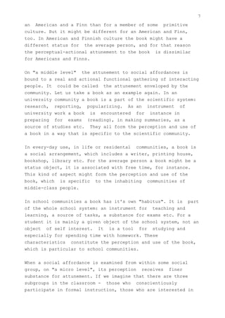 7
an American and a Finn than for a member of some primitive
culture. But it might be different for an American and Finn,
too. In American and Finnish culture the book might have a
different status for the average person, and for that reason
the perceptual-actional attunement to the book is dissimilar
for Americans and Finns.


On "a middle level" the attunement to social affordances is
bound to a real and actional functional gathering of interacting
people. It could be called the attunement enveloped by the
community. Let us take a book as an example again. In an
university community a book is a part of the scientific system:
research, reporting, popularizing. As an instrument of
university work a book is encountered for instance in
preparing for exams (reading), in making summaries, as a
source of studies etc. They all form the perception and use of
a book in a way that is specific to the scientific community.


In every-day use, in life or residental communities, a book is
a social arrangement, which includes a writer, printing house,
bookshop, library etc. For the average person a book might be a
status object, it is associated with free time, for instance.
This kind of aspect might form the perception and use of the
book, which is specific to the inhabiting communities of
middle-class people.


In school communities a book has it's own "habitus". It is part
of the whole school system: an instrument for teaching and
learning, a source of tasks, a substance for exams etc. For a
student it is mainly a given object of the school system, not an
object of self interest. It is a tool for studying and
especially for spending time with homework. These
characteristics constitute the perception and use of the book,
which is particular to school communities.


When a social affordance is examined from within some social
group, on "a micro level", its perception receives finer
substance for attunement. If we imagine that there are three
subgroups in the classroom - those who conscientiously
participate in formal instruction, those who are interested in
 