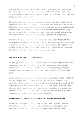 8
the subject outside the school (e.g. rock-fans) and students,
for whom sports is "a question of life", and think what kind
of affordance a book might be afforded to them, we could get the
following "definitions".


The concientiously participating perceive and use a book as an
important working instrument, rock-fans perceive and use it as a
belittled tool and athletes perceive and use it as a selectively
interesting instrument. These are presumed descriptions only,
but it is possible to show by them, how the social affordances
are constituted in particular social groups or subgroups.


Personal values, intentions, emotions etc. also "colour" the
attunement to perceive and work with affordances. You might see
a book as an object into which one enters into. It might be an
object in which one sinks emotionally or reads as an outsider.
The book could be glanceable, utilizeble etc.



THE ORIGIN OF SOCIAL AFFORDANCES


In the previous chapter I described how social affordances are
contextual and historical. In brief this means that social
affordances are born and develop in historically changing
interaction and cooperation situations, in which people take
part.


Human interaction and cooperation are behaviors which might be
called intentional. They are not activity in itself, but
activity which somehow is directed to something. The goal of the
activity might be unconscious, but it has some more or less
obvious goal. And when the task is to consider the origin or
genesis of social affordances, attention has to focus on the
question of intentions and intentionality.


Intentionality contexts as roots for social affordances


According to Reed (1989), and Turvey and Kugler (1987)
intentions can be crystallized as follows: intentions are
realized in the relationships of agent and his/her task
 
