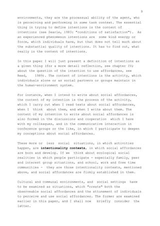 9
environments, they are the processual ability of the agent, who
is perceiving and performing in some task context. The essential
thing in trying to define intentions is the content of
intentions (see Searle, 1983: "conditions of satisfaction"). As
an experienced phenomenon intentions are some kind energy or
force, which individuals have, but that does not tell much about
the substantial quality of intentions. It has to find out, what
really is the content of intentions.


In this paper I will just present a definition of intentions as
a given thing (for a more detail reflection, see chapter IV;
about the question of the intention to use affordances, see
Reed,    1989). The content of intentions is the activity, which
individuals alone or as social partners or groups maintain in
the human-environment system.


For instance, when I intend to write about social affordances,
the content of my intention is the process of the activity,
which I carry out when I read texts about social affordances,
when I think about them, and when I write about them. The
content of my intention to write about social affordances is
also formed in the discussions and cooperation which I have
with my colleagues, and in the communicative interaction in
conference groups or the like, in which I participate to deepen
my conceptions about social affordances.


These more or less social situations, in which activities
happen, are intentionality contexts, in which social affordances
are born and develop. If we think about ecological social
realities in which people participate - especially family, peer
and interest group situations, and school, work and free time
communities - they are those intentionality contexts, mentioned
above, and social affordances are firmly established in them.


Cultural and communal environments, and social settings have
to be examined as situations, which "create" both the
observeable social affordances and the attunement of individuals
to perceive and use social affordances. The former are examined
earlier in this paper, and I shall now   briefly consider the
latter.
 
