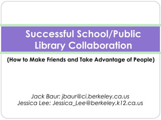  
Jack Baur: jbaur@ci.berkeley.ca.us
Jessica Lee: Jessica_Lee@berkeley.k12.ca.us
Successful School/Public
Library Collaboration
(How to Make Friends and Take Advantage of People)
 