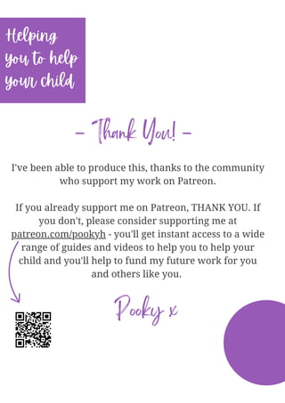 I've been able to produce this, thanks to the community
who support my work on Patreon.
If you already support me on Patreon, THANK YOU. If
you don't, please consider supporting me at
patreon.com/pookyh - you'll get instant access to a wide
range of guides and videos to help you to help your
child and you'll help to fund my future work for you
and others like you.
Helping
you to help
your child
- Thank You! -
Pooky x
 