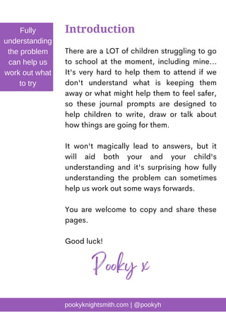 There are a LOT of children struggling to go
to school at the moment, including mine...
It's very hard to help them to attend if we
don't understand what is keeping them
away or what might help them to feel safer,
so these journal prompts are designed to
help children to write, draw or talk about
how things are going for them.
It won't magically lead to answers, but it
will aid both your and your child's
understanding and it's surprising how fully
understanding the problem can sometimes
help us work out some ways forwards.
You are welcome to copy and share these
pages.
Good luck!
Introduction
Fully
understanding
the problem
can help us
work out what
to try
Pooky x
pookyknightsmith.com | @pookyh
 