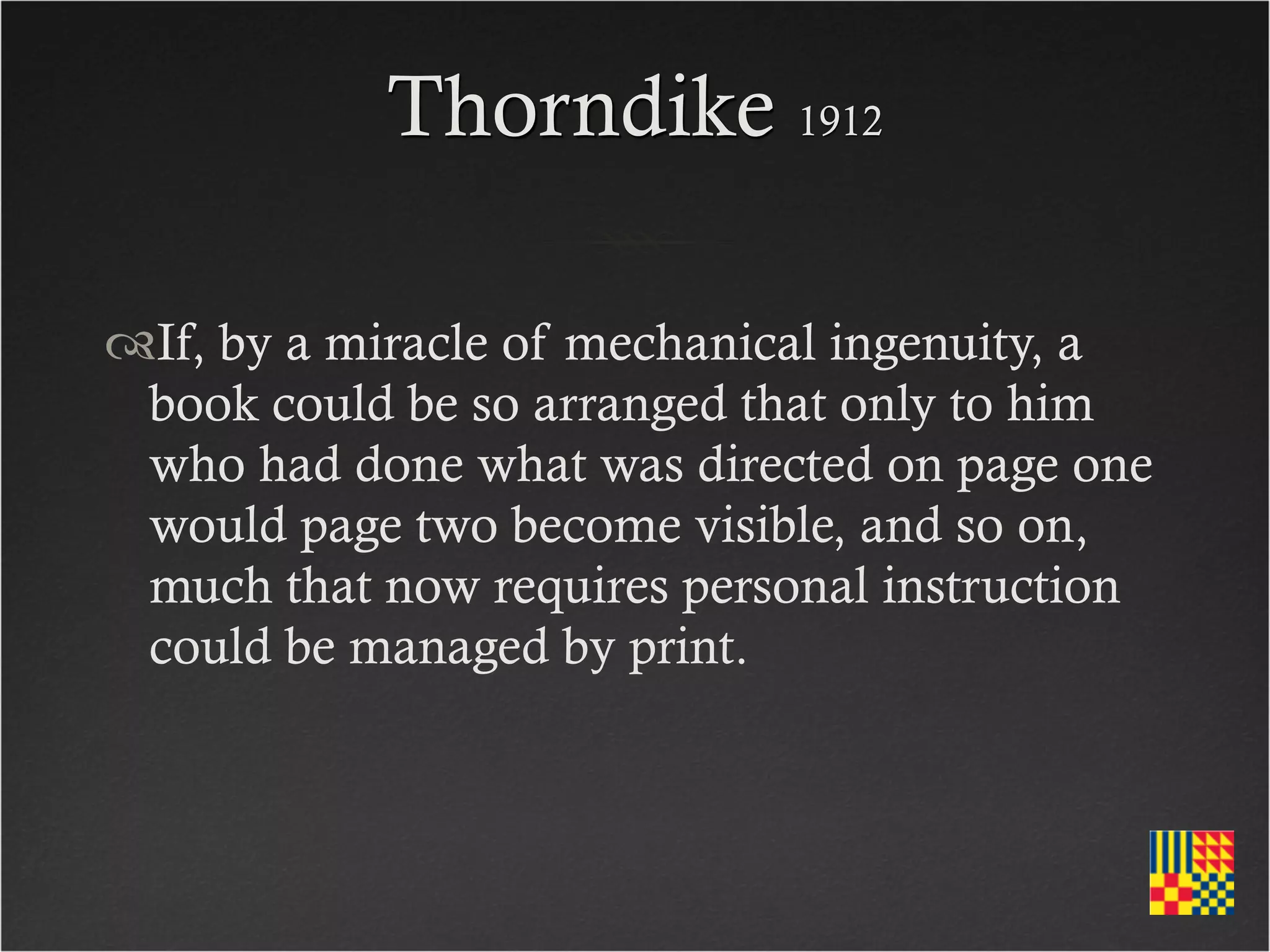Thorndike 1912

If, by a miracle of mechanical ingenuity, a
 book could be so arranged that only to him
 who had done what was directed on page one
 would page two become visible, and so on,
 much that now requires personal instruction
 could be managed by print.
 