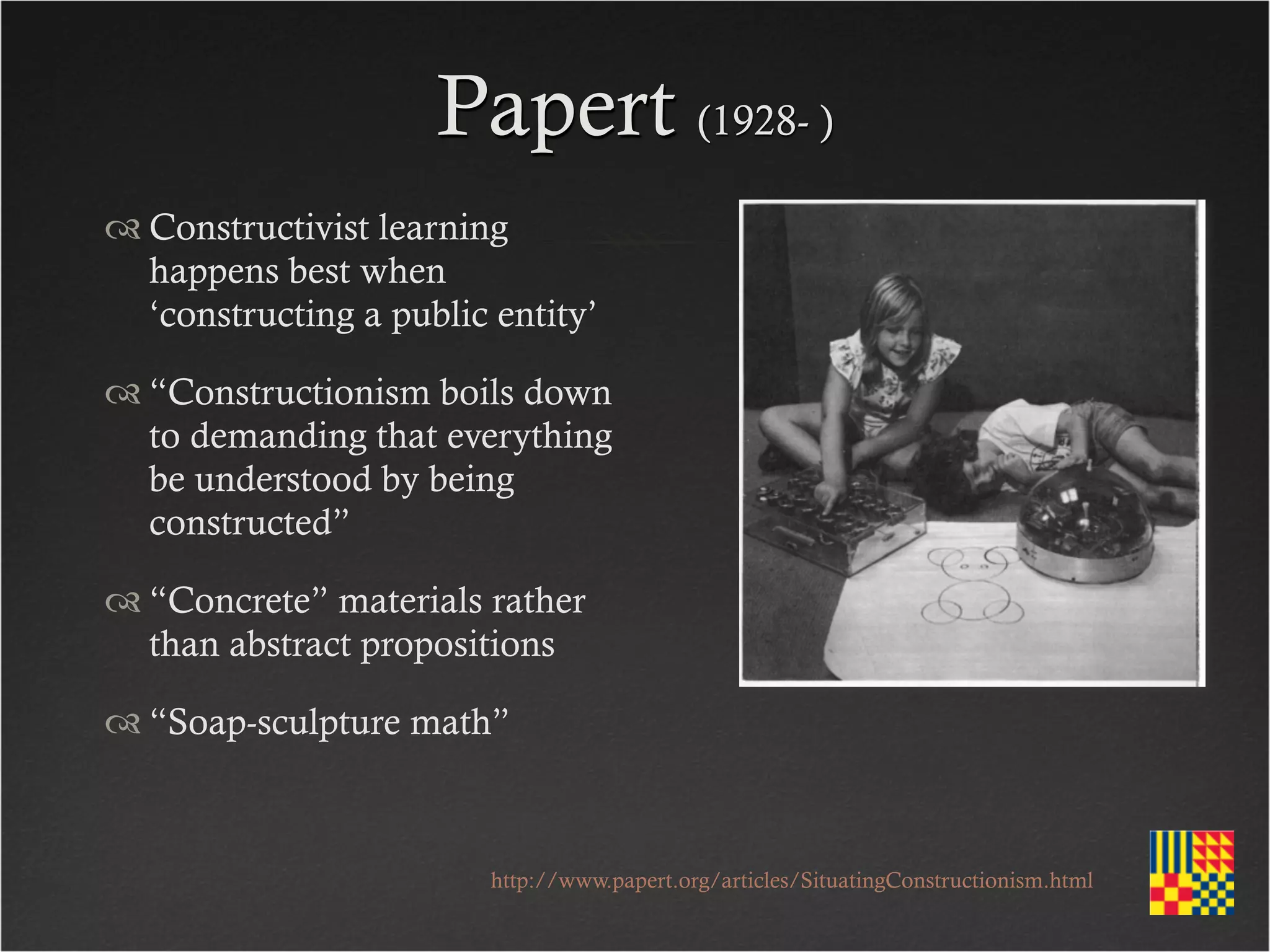 Papert (1928- )
 Constructivist learning
  happens best when
  ‘constructing a public entity’

 “Constructionism boils down
  to demanding that everything
  be understood by being
  constructed”

 “Concrete” materials rather
  than abstract propositions

 “Soap-sculpture math”



                         http://www.papert.org/articles/SituatingConstructionism.html
 