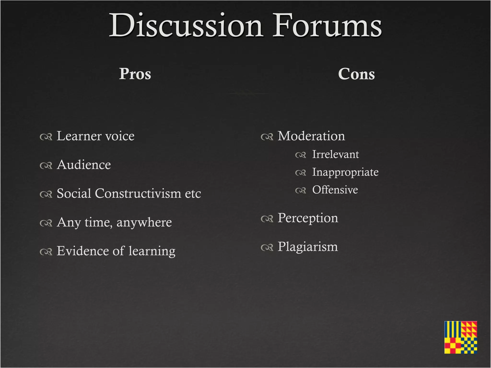 Discussion Forums
             Pros                          Cons


 Learner voice                Moderation
                                    Irrelevant
 Audience                          Inappropriate
 Social Constructivism etc         Offensive

 Any time, anywhere           Perception

 Evidence of learning         Plagiarism
 