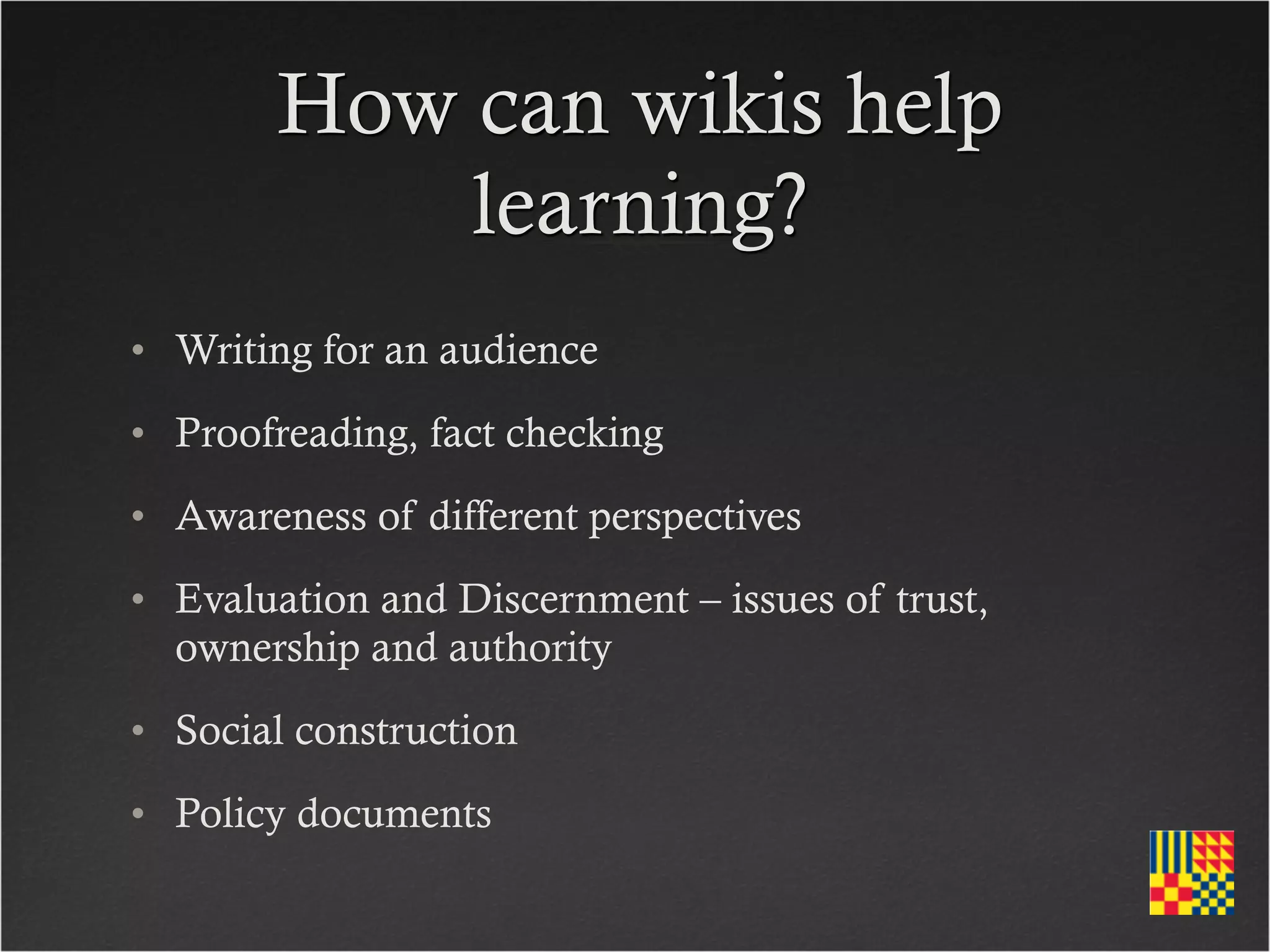 How can wikis help
            learning?
• Writing for an audience
• Proofreading, fact checking
• Awareness of different perspectives
• Evaluation and Discernment – issues of trust,
  ownership and authority
• Social construction
• Policy documents
 