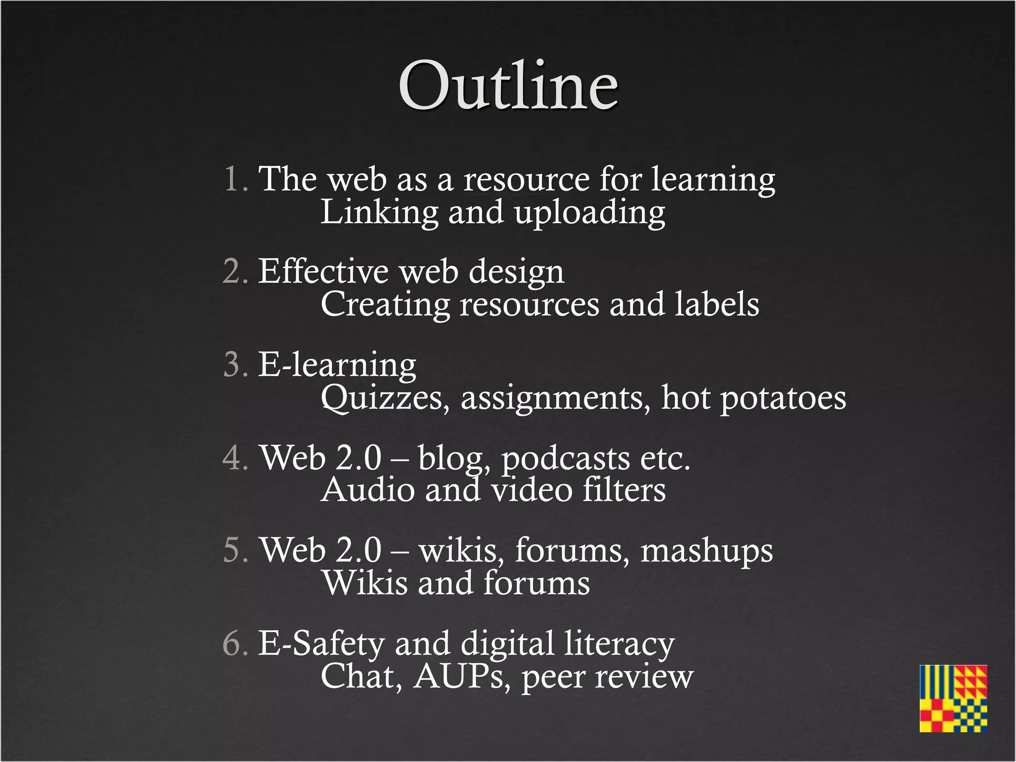 Outline
1. The web as a resource for learning
   	
 Linking and uploading
2. Effective web design
   	
 Creating resources and labels
3. E-learning
   	
 Quizzes, assignments, hot potatoes
4. Web 2.0 – blog, podcasts etc.
   	
 Audio and video filters
5. Web 2.0 – wikis, forums, mashups
   	
 Wikis and forums
6. E-Safety and digital literacy
   	
 Chat, AUPs, peer review
 