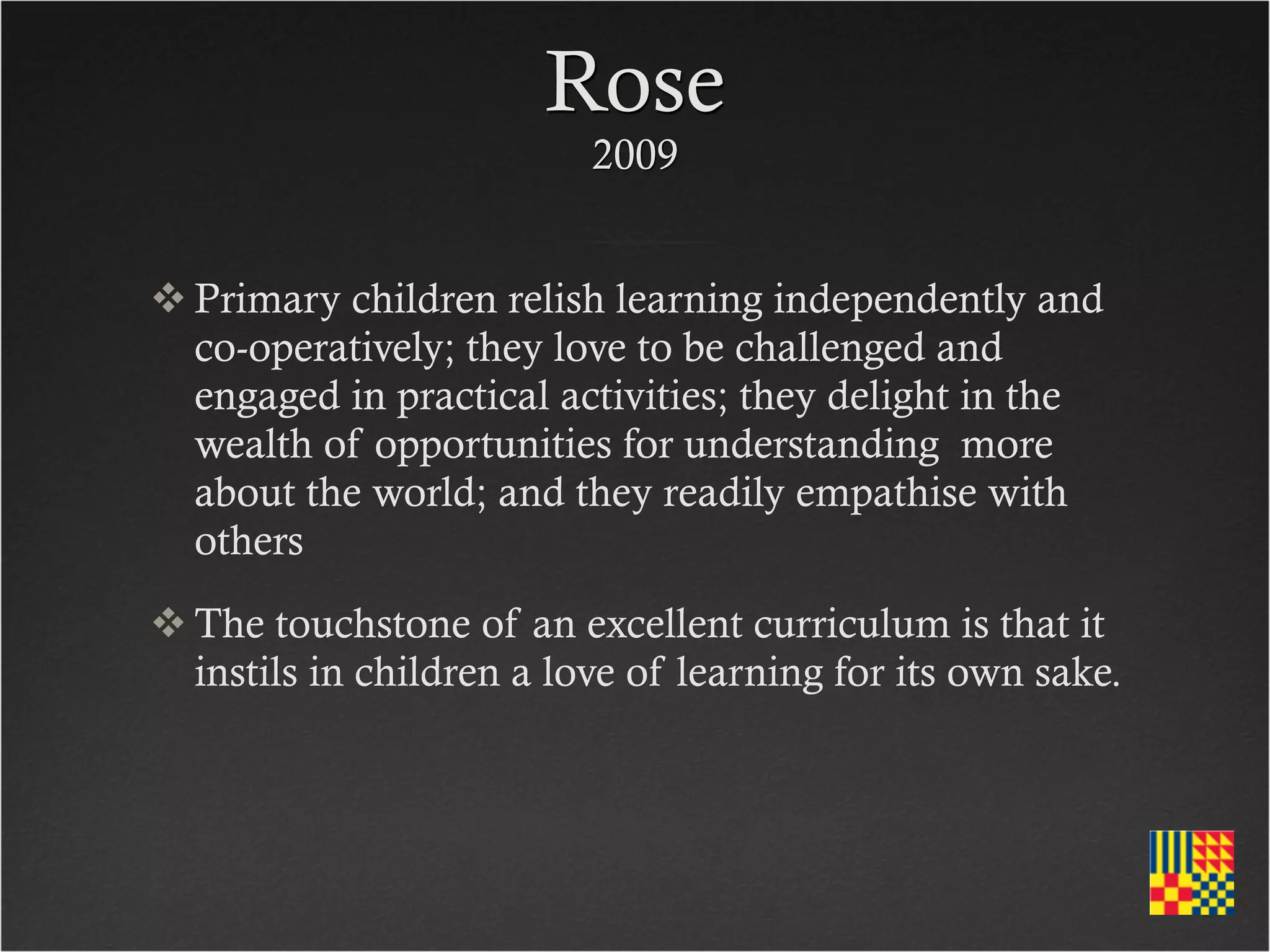 Rose
                          2009


 Primary children relish learning independently and
  co-operatively; they love to be challenged and
  engaged in practical activities; they delight in the
  wealth of opportunities for understanding more
  about the world; and they readily empathise with
  others
 The touchstone of an excellent curriculum is that it
  instils in children a love of learning for its own sake.
 