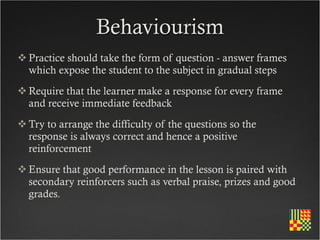 Behaviourism
 Practice should take the form of question - answer frames
  which expose the student to the subject in gradual steps
 Require that the learner make a response for every frame
  and receive immediate feedback
 Try to arrange the difficulty of the questions so the
  response is always correct and hence a positive
  reinforcement
 Ensure that good performance in the lesson is paired with
  secondary reinforcers such as verbal praise, prizes and good
  grades.
 
