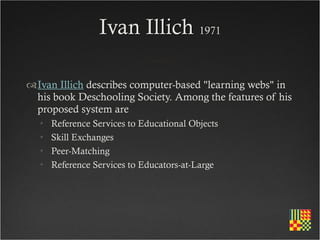 Ivan Illich 1971

Ivan Illich describes computer-based "learning webs" in
 his book Deschooling Society. Among the features of his
 proposed system are
  •   Reference Services to Educational Objects
  •   Skill Exchanges
  •   Peer-Matching
  •   Reference Services to Educators-at-Large
 