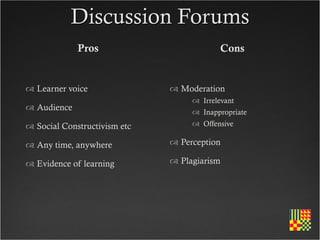 Discussion Forums
             Pros                          Cons


 Learner voice                Moderation
                                    Irrelevant
 Audience                          Inappropriate
 Social Constructivism etc         Offensive

 Any time, anywhere           Perception

 Evidence of learning         Plagiarism
 