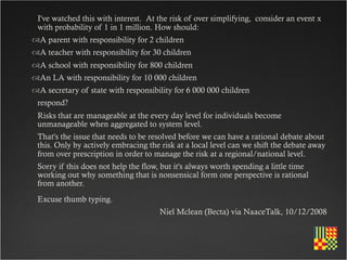 I've watched this with interest.  At the risk of over simplifying,  consider an event x
 with probability of 1 in 1 million. How should:
A parent with responsibility for 2 children
A teacher with responsibility for 30 children
A school with responsibility for 800 children
An LA with responsibility for 10 000 children
A secretary of state with responsibility for 6 000 000 children
 respond?
 Risks that are manageable at the every day level for individuals become
 unmanageable when aggregated to system level.
 That's the issue that needs to be resolved before we can have a rational debate about
 this. Only by actively embracing the risk at a local level can we shift the debate away
 from over prescription in order to manage the risk at a regional/national level.
 Sorry if this does not help the flow, but it's always worth spending a little time
 working out why something that is nonsensical form one perspective is rational
 from another.
 Excuse thumb typing.
                                      Niel Mclean (Becta) via NaaceTalk, 10/12/2008
 