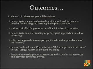 Outcomes…
At the end of this course you will be able to:
 demonstrate a sound understanding of the web and its potential
  benefits for teaching and learning in the primary school;
 review critically UK government online initiatives in education;
 demonstrate an understanding of pedagogical approaches suited to
  e-learning;
 reflect on approaches to support pupils’ safe and responsible use of
  the internet;
 develop and evaluate a Course inside a VLE to support a sequence of
  lessons, using a variety of the tools available;
 integrate externally produced resources and activities and resources
  and activities developed by you.
 
