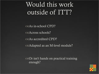 Would this work
outside of ITT?
As in-school CPD?
Across schools?
As accredited CPD?
Adapted as an M-level module?


Or isn’t hands on practical training
 enough?
 