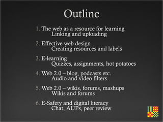 Outline
1. The web as a resource for learning
   	
 Linking and uploading
2. Effective web design
   	
 Creating resources and labels
3. E-learning
   	
 Quizzes, assignments, hot potatoes
4. Web 2.0 – blog, podcasts etc.
   	
 Audio and video filters
5. Web 2.0 – wikis, forums, mashups
   	
 Wikis and forums
6. E-Safety and digital literacy
   	
 Chat, AUPs, peer review
 