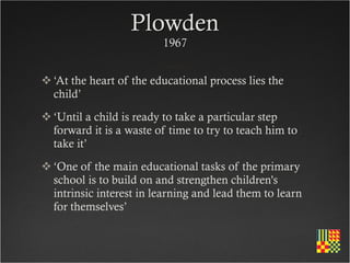 Plowden
                         1967


 ‘At the heart of the educational process lies the
  child’
 ‘Until a child is ready to take a particular step
  forward it is a waste of time to try to teach him to
  take it’
 ‘One of the main educational tasks of the primary
  school is to build on and strengthen children's
  intrinsic interest in learning and lead them to learn
  for themselves’
 