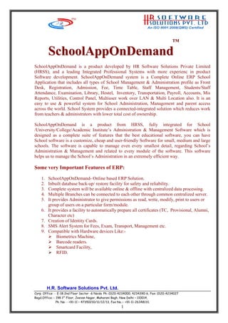 TTMM
H.R. Software Solutions Pvt. Ltd.
SScchhoooollAAppppOOnnDDeemmaanndd
SchoolAppOnDemand is a product developed by HR Software Solutions Private Limited
(HRSS), and a leading Integrated Professional Systems with more experienc in product
Software development. SchoolAppOnDemand system is a Complete Online ERP School
Application that includes all types of School Management & Administration profile as Front
Desk, Registration, Admission, Fee, Time Table, Staff Management, Students/Staff
Attendance, Examination, Library, Hostel, Inventory, Transportation, Payroll, Accounts, Mis
Reports, Utilities, Control Panel, Multiuser work over LAN & Multi Location also. It is an
easy to use & powerful system for School Administration, Management and parent access
across the world. School System provides a connected-integrated solution which reduces work
from teachers & administrators with lower total cost of ownership.
SchoolAppOnDemand is a product from HRSS, fully integrated for School
/University/College/Academic Institute’s Administration & Management Software which is
designed as a complete suite of features that the best educational software, you can have
School software is a customize, cheap and user-friendly Software for small, medium and large
schools. The software is capable to manage even every smallest detail, regarding School’s
Administration & Management and related to every module of the software. This software
helps us to manage the School’s Administration in an extremely efficient way.
Some very Important Features of ERP:
1. SchoolAppOnDemand- Online based ERP Solution.
2. Inbuilt database back-up/ restore facility for safety and reliability.
3. Complete system will be available online & offline with centralized data processing.
4. Multiple Branches can be connected to each other through common centralized server.
5. It provides Administrator to give permissions as read, write, modify, print to users or
group of users on a particular form/module.
6. It provides a facility to automatically prepare all certificates (TC, Provisional, Alumni,
Character etc)
7. Creation of Identity Cards.
8. SMS Alert System for Fees, Exam, Transport, Management etc.
9. Compatible with Hardware devices Like:-
Biometrics Machine,
Barcode readers.
Smartcard Facility,
RFID.
Corp. Office: - E-18 2nd Floor Sector -6 Noida Ph:-0120-4234000, 4234390-6, Fax: 0120-4234027
Regd.Office.:- 198 1st
Floor, Jeevan Nagar, Maharani Bagh, New Delhi – 110014,
Ph. No: - +91-11 – 47350210/11/12/13, Fax No.:- +91-11-26348131.
1
 