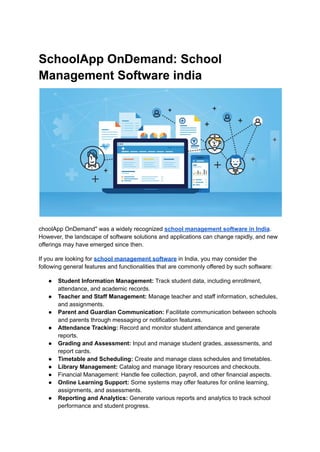 SchoolApp OnDemand: School
Management Software india
choolApp OnDemand" was a widely recognized school management software in India.
However, the landscape of software solutions and applications can change rapidly, and new
offerings may have emerged since then.
If you are looking for school management software in India, you may consider the
following general features and functionalities that are commonly offered by such software:
● Student Information Management: Track student data, including enrollment,
attendance, and academic records.
● Teacher and Staff Management: Manage teacher and staff information, schedules,
and assignments.
● Parent and Guardian Communication: Facilitate communication between schools
and parents through messaging or notification features.
● Attendance Tracking: Record and monitor student attendance and generate
reports.
● Grading and Assessment: Input and manage student grades, assessments, and
report cards.
● Timetable and Scheduling: Create and manage class schedules and timetables.
● Library Management: Catalog and manage library resources and checkouts.
● Financial Management: Handle fee collection, payroll, and other financial aspects.
● Online Learning Support: Some systems may offer features for online learning,
assignments, and assessments.
● Reporting and Analytics: Generate various reports and analytics to track school
performance and student progress.
 