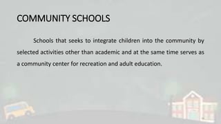 COMMUNITY SCHOOLS
Schools that seeks to integrate children into the community by
selected activities other than academic and at the same time serves as
a community center for recreation and adult education.
10
 