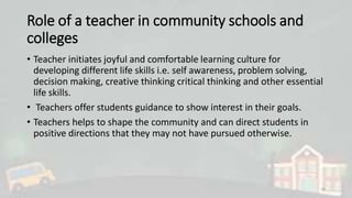 Role of a teacher in community schools and
colleges
• Teacher initiates joyful and comfortable learning culture for
developing different life skills i.e. self awareness, problem solving,
decision making, creative thinking critical thinking and other essential
life skills.
• Teachers offer students guidance to show interest in their goals.
• Teachers helps to shape the community and can direct students in
positive directions that they may not have pursued otherwise.
16
 