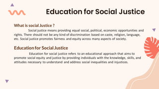 What is social Justice ?
Social justice means providing equal social, political, economic opportunities and
rights. There should not be any kind of discrimination based on caste, religion, language,
etc. Social justice promotes fairness and equity across many aspects of society.
Educationfor Social Justice
Education for social justice refers to an educational approach that aims to
promote social equity and justice by providing individuals with the knowledge, skills, and
attitudes necessary to understand and address social inequalities and injustices.
Education for Social Justice
 