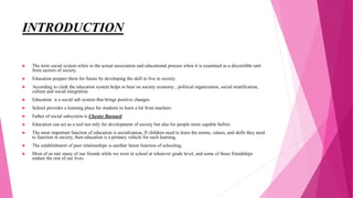 INTRODUCTION
 The term social system refers to the actual association and educational process when it is examined as a discernible unit
from sectors of society.
 Education prepare them for future by developing the skill to live in society.
 According to clark the education system helps to bear on society economy , political organization, social stratification,
culture and social integration.
 Education is a social sub system that brings positive changes.
 School provides a learning place for students to learn a lot from teachers.
 Father of social subsystem is Chester Barnard.
 Education can act as a tool not only for development of society but also for people more capable before.
 The most important function of education is socialization, If children need to learn the norms, values, and skills they need
to function in society, then education is a primary vehicle for such learning.
 The establishment of peer relationships is another latent function of schooling.
 Most of us met many of our friends while we were in school at whatever grade level, and some of those friendships
endure the rest of our lives.
 