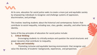 At its core, education for social justice seeks to create a more just and equitable society
by empowering individuals to recognize and challenge systems of oppression,
discrimination, and privilege.
This involves teaching students about the historical and contemporary factors that
contribute to social inequality, including race, class, gender, sexuality, and other forms of
identity.
Some of the key principles of education for social justice include:
1. Critical thinking:
Encouraging students to critically analyze and question the social structures and
power dynamics that contribute to inequality.
2. Equity and inclusivity:
Promoting inclusive and equitable learning environments that recognize and
value the diversity of students' backgrounds, experiences, and perspectives.
 