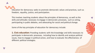 Education for democracy seeks to promote democratic values and practices, such as
freedom, equality, justice, and participation.
This involves teaching students about the principles of democracy, as well as the
skills and attitudes necessary to engage in democratic processes, such as voting,
participating in public debates, and advocating for social and political change.
Some of the key principles of education for democracy include:
1. Civic education: Providing students with the knowledge and skills necessary to
participate in democratic processes, including how to identify and analyze political
issues, how to engage in political action, and how to evaluate the effectiveness of
different political strategies.
 