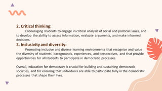 2. Critical thinking:
Encouraging students to engage in critical analysis of social and political issues, and
to develop the ability to assess information, evaluate arguments, and make informed
decisions.
3. Inclusivity and diversity:
Promoting inclusive and diverse learning environments that recognize and value
the diversity of students' backgrounds, experiences, and perspectives, and that provide
opportunities for all students to participate in democratic processes.
Overall, education for democracy is crucial for building and sustaining democratic
societies, and for ensuring that individuals are able to participate fully in the democratic
processes that shape their lives.
 