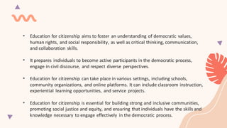• Education for citizenship aims to foster an understanding of democratic values,
human rights, and social responsibility, as well as critical thinking, communication,
and collaboration skills.
• It prepares individuals to become active participants in the democratic process,
engage in civil discourse, and respect diverse perspectives.
• Education for citizenship can take place in various settings, including schools,
community organizations, and online platforms. It can include classroom instruction,
experiential learning opportunities, and service projects.
• Education for citizenship is essential for building strong and inclusive communities,
promoting social justice and equity, and ensuring that individuals have the skills and
knowledge necessary to engage effectively in the democratic process.
 
