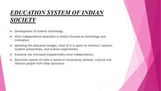 EDUCATION SYSTEM OF INDIAN
SOCIETY
 Development of science technology.
 After independence education is mostly focused on technology and
innovation.
 spending the education budget, most of it is spent on teachers’ salaries,
student scholarships, and science experiments.
 Economy has increased exponentially since independence.
 Education system of india is based on inculcating national, cultural and
liberate people from false ignorance.
 