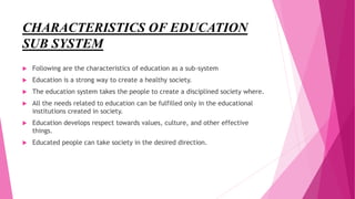 CHARACTERISTICS OF EDUCATION
SUB SYSTEM
 Following are the characteristics of education as a sub-system
 Education is a strong way to create a healthy society.
 The education system takes the people to create a disciplined society where.
 All the needs related to education can be fulfilled only in the educational
institutions created in society.
 Education develops respect towards values, culture, and other effective
things.
 Educated people can take society in the desired direction.
 