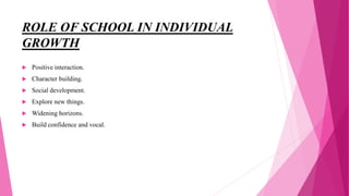 ROLE OF SCHOOL IN INDIVIDUAL
GROWTH
 Positive interaction.
 Character building.
 Social development.
 Explore new things.
 Widening horizons.
 Build confidence and vocal.
 