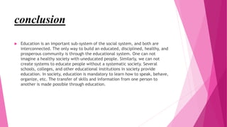 conclusion
 Education is an important sub-system of the social system, and both are
interconnected. The only way to build an educated, disciplined, healthy, and
prosperous community is through the educational system. One can not
imagine a healthy society with uneducated people. Similarly, we can not
create systems to educate people without a systematic society. Several
schools, colleges, and other educational institutions in society provide
education. In society, education is mandatory to learn how to speak, behave,
organize, etc. The transfer of skills and information from one person to
another is made possible through education.
 