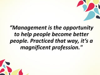 “Management is the opportunity
to help people become better
people. Practiced that way, it‘s a
magnificent profession."
 