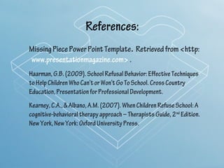 References:
Missing Piece Power Point Template. Retrieved from <http:
www.presentationmagazine.com> .
Haarman, G.B. (2009). School Refusal Behavior: Effective Techniques
to Help Children Who Can’t or Won’t Go To School. Cross Country
Education, Presentation for Professional Development.
Kearney, C.A., & Albano, A.M. (2007). When Children Refuse School: A
cognitive-behavioral therapy approach – Therapists Guide, 2nd Edition.
New York, New York: Oxford University Press.
 
