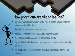 How prevalent are these issues?
• Up to 28% of children display some type of school refusal behavior
  at one point in their lives
• Equally common among boys and girls
• Peaks at kindergarten, 6th grade, and freshman year
• No relationship to academic or intellectual ability
• Up to 56% of school avoiders have a primary diagnosis of an anxiety
  disorder
• At least 31% of school avoiders display a diagnosable depressive
  disorder
 
