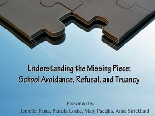 Understanding the Missing Piece:
School Avoidance, Refusal, and Truancy

                      Presented by:
Jennifer Fanta, Pamela Locke, Mary Pacejka, Anne Strickland
 