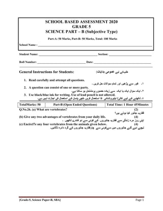 [Grade-5, Science Paper-B, SBA] Page 1
SCHOOL BASED ASSESSMENT 2020
GRADE 5
SCIENCE PART – B (Subjective Type)
Part-A: 50 Marks, Part-B: 50 Marks, Total: 100 Marks
School Name : ______________________________________________________________________________
Student Name: ________________________________________ Section: _____________________________
Roll Number: _________________________________ Date: _______________________________________
General Instructions for Students: ‫طلبہ‬
‫لیے‬ ‫کے‬
:‫ہدایات‬ ‫عمومی‬
1. Read carefully and attempt all questions.
۱
‫۔‬
‫غور‬
‫اور‬ ‫پڑھیں‬ ‫سے‬
‫کریں‬ ‫حل‬ ‫سواالت‬ ‫تمام‬
‫۔‬
2. A question can consist of one or more parts.
٢
‫ہے‬ ‫سکتا‬ ‫ہو‬ ‫پرمشتمل‬ ‫حصوں‬ ‫زیادہ‬ ‫سے‬ ‫ایک‬ ‫یا‬ ‫ایک‬ ‫سوال‬ ‫ایک‬ ‫۔‬
‫۔‬
3. Use black/blue ink for writing. Use of lead pencil is not allowed.
٤
‫۔‬
‫لیے‬ ‫کے‬ ‫لکھنے‬
‫کالی‬
/
‫نیلیروشنائی‬
‫کریں‬ ‫استعمال‬ ‫کا‬
‫۔‬
‫کچی‬
‫ہ‬ ‫نہیں‬ ‫اجازت‬ ‫کی‬ ‫استعمال‬ ‫کے‬ ‫پنسل‬
‫ے۔‬
Q.No.26. (a) What are vertebrates? (2)
‫فقاریہ‬
‫جانور‬
‫ہیں؟‬ ‫ہوتے‬ ‫کیا‬
(b) Give any two advantages of vertebrates from your daily life. (4)
‫اپنی‬
‫سے‬ ‫زندگی‬ ‫مرہ‬ ‫روز‬
‫فقاریہ‬
‫جانوروں‬
‫کے‬
‫۔‬ ‫لکھیں‬ ‫فائدے‬ ‫دو‬ ‫سے‬ ‫کوئی‬
(c) Encircl7e any four vertebrates from the animals given below. (4)
‫نیچے‬
‫می‬ ‫جانوروں‬ ‫گئے‬ ‫دیے‬
‫سےکوئی‬ ‫ں‬
‫سے‬
‫چارفقاریہ‬
‫جانوروں‬
‫کے‬
‫لگائیں۔‬ ‫دائرہ‬ ‫گرد‬
TotalMarks: 50 Part-B (Open Ended Questions) Total Time: 1 Hour 45Minutes
 