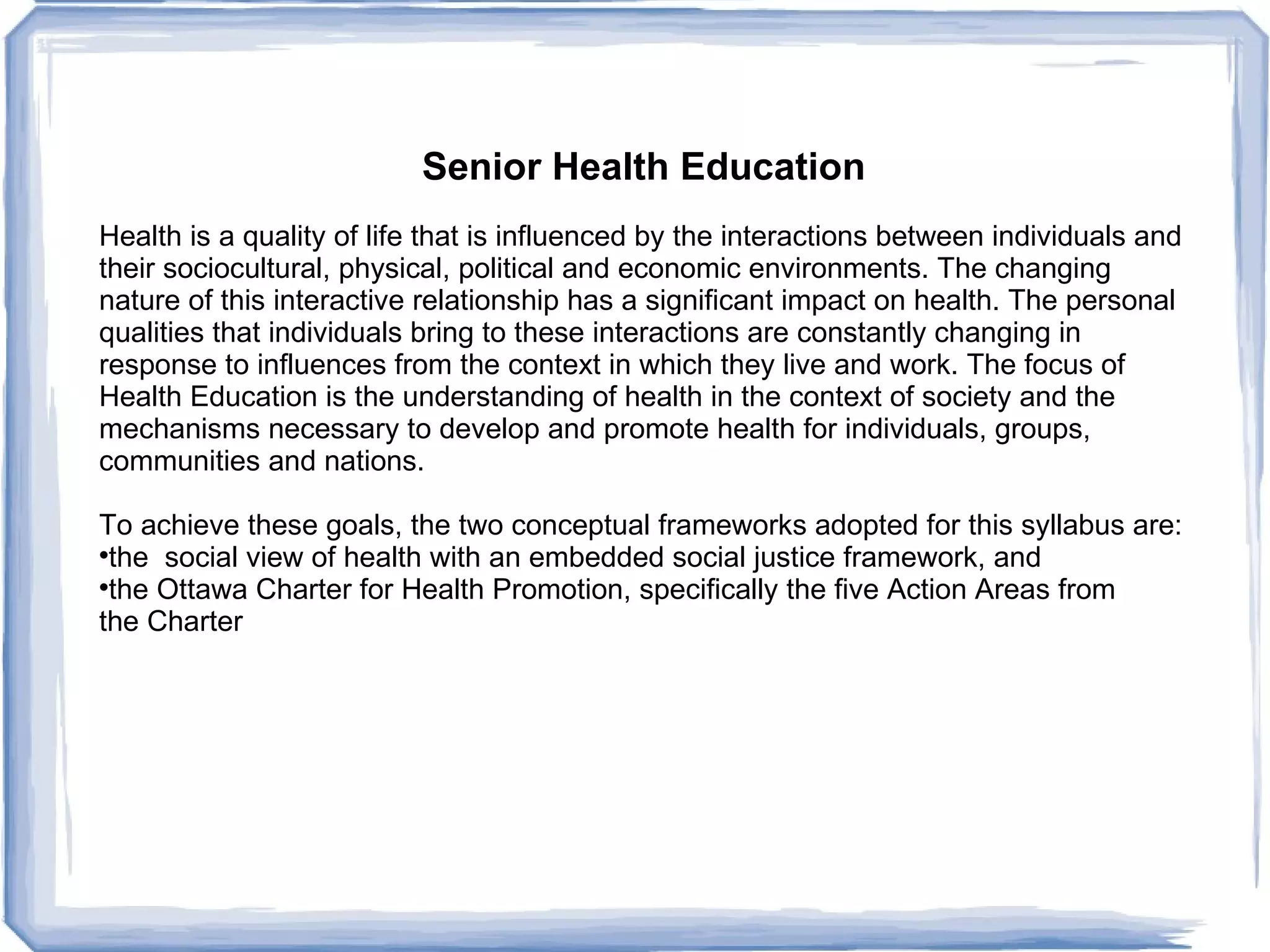 Senior Health Education Health is a quality of life that is influenced by the interactions between individuals and  their sociocultural, physical, political and economic environments. The changing  nature of this interactive relationship has a significant impact on health. The personal  qualities that individuals bring to these interactions are constantly changing in  response to influences from the context in which they live and work. The focus of  Health Education is the understanding of health in the context of society and the  mechanisms necessary to develop and promote health for individuals, groups,  communities and nations.  To achieve these goals, the two conceptual frameworks adopted for this syllabus are:  the  social view of health with an embedded social justice framework, and  the Ottawa Charter for Health Promotion, specifically the five Action Areas from  the Charter 