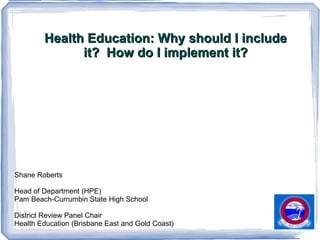 Health Education: Why should I include it?  How do I implement it? Shane Roberts Head of Department (HPE)  Pam Beach-Currumbin State High School District Review Panel Chair Health Education (Brisbane East and Gold Coast) 