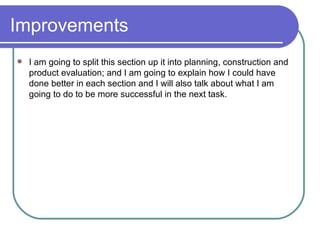 Improvements  I am going to split this section up it into planning, construction and product evaluation; and I am going to explain how I could have done better in each section and I will also talk about what I am going to do to be more successful in the next task.  