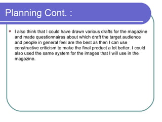 Planning Cont. : I also think that I could have drawn various drafts for the magazine and made questionnaires about which draft the target audience and people in general feel are the best as then I can use constructive criticism to make the final product a lot better. I could also used the same system for the images that I will use in the magazine.  