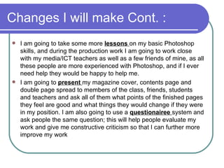 Changes I will make Cont. : I am going to take some more  lessons  on my basic Photoshop skills, and during the production work I am going to work close with my media/ICT teachers as well as a few friends of mine, as all these people are more experienced with Photoshop, and if I ever need help they would be happy to help me.  I am going to  present  my magazine cover, contents page and double page spread to members of the class, friends, students and teachers and ask all of them what points of the finished pages they feel are good and what things they would change if they were in my position. I am also going to use a  questionairee  system and ask people the same question; this will help people evaluate my work and give me constructive criticism so that I can further more improve my work  