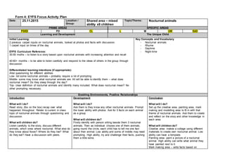 Form 4: EYFS Focus Activity Plan
Date: 25.11.2015 Location /
Group:
Shared area – mixed
ability x8 children
Topic/Theme: Nocturnal animals
PRIME AREAS SPECIFIC AREAS
PSED PD CL L M UW EAD
Learning and Development The Unique Child
Initial Learning:
2 previous carpet inputs on nocturnal animals, looked at photos and facts with discussion.
1 carpet input on times of the day
EYFS Curriculum Reference:
30-50 moths – to listen to a story based upon nocturnal animals with increasing attention and recall
40-60+ months – to be able to listen carefully and respond to the ideas of others in the group through
discussion.
Differentiated learning intentions (if appropriate):
Alter questioning for different abilities
Low- list some nocturnal animals – probably require a lot of prompting
Middle- some may know what nocturnal animals are. All will be able to identify them – what does
nocturnal mean? Do they sleep through the day?
Top- clear definition of nocturnal animals and identify many included. What does nocturnal mean? No
other prompting necessary.
Key Concepts and Vocabulary
- Nocturnal animals
- Rhyme
- Daytime
- Night-time
Enabling Environments, Positive Relationships
Introduction
What will I do?
Read story, (fox on the box) recap over what
happened throughout. Relate to current in class
topic of nocturnal animals through questioning and
discussion.
What will children do?
Listen carefully to the story, discuss different
animals, which ones where nocturnal. What else do
they know about foxes? Where do they live? What
do they eat? Have a discussion with peers.
Development
What will I do?
Ask them is they know any other nocturnal animals. Prompt
the lower ability with photos. Ask for 5 facts on each animal
as a group
What will children do?
Firstly identify with person sitting beside them 3 nocturnal
animals. Then as individual choose one of them animals,
going round the circle, each child has to tell me one fact
about their animal. Low ability and some of middle may need
prompting. High ability, try and challenge their facts, pushing
them a little extra.
Conclusion
What will I do?
Set up the creative area, painting area, mark
making and modelling area to fit in with that
theme of nocturnal animals. Ask them to create
and reflect on the story and other knowledge in
each area.
What will children do?
Creative area- makes a collage using different
materials to create own nocturnal animal. Low
ability can have a template.
Painting area- paint a picture of a nocturnal
animal. High ability can write what animal they
have painted next to it.
Mark making area – write facts based on
 