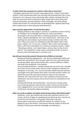 To what extent have you joined as a partner rather than an instructor?
- Throughout placement there has been many opportunities in which I have joined
children in child initiated play rather than directing and instructing them into an area
of provision, this is because I have noticed that when children are joined they feel
under less pressure and will usually reach higher targets due to them being more
relaxed and therefore gaining confidence in their knowledge. Also when getting
involved with children it is clear that they are developing their cognitive processing,
which usually results in them taking the lead themselves.
Have you given opportunities to lead and direct play?
- Allowing children to take charge in activities is as important as them listening
as it broadens their knowledge and allows for endless possibilities.
- An example in the classroom where a child directing play has allowed for
further cognitive development was in the modeling area. I went over to the
modeling area and sat down to get involved among 3 children. One child
asks, “Please can you tell me something to make Miss Blake” After a short
pause I replied, “um, I’m not sure, a flower?” After a while she had made a
flower, rather than commenting on it and then leaving the situation, I asked
“How did you do that, I can’t make flowers, will you show me how to do it
please?” This allowed her to take charge, instructing me within an area of
provision that she initially wasn’t sure what to do.
How did your interaction promote Characteristics of Effective Learning?
- Playing and Exploring (engagement) – Joe was very independent before and
would only seek attention from one peer within the class, now Joe branches
out during outdoor play and will interact with a variety of different children
and shows clear enjoyment in his emotions.
- Active learning (motivation) – Getting involved with Joe meant that I was able
to see how he was around others and use certain strategies to motivate him
throughout his learning. 1 to 1 sessions have been highly influential and have
encouraged him to get involved more within classroomactivities. Before, Joe
would only access the construction provision unless he was instructed
otherwise. But I now notice that Joe is more confident and will access the
mathematics and mark-making area by himself and once completed task will
seek praise.
- Creating and thinking critically (thinking) – Joe now joins in during carpet
time, answering questions with relevant answers. He has not only became
more engaged but he is also a lot more interested and will also do topic
related tasks and activities without prompting.
What can you do to enhance the quality of interactions during child-initiated play?
- Sometimes I think I get involved and ask too many questions early on in an
activity, I feel like if I begin by standing back and observing from a distance to
ensure that my interaction is not going to effect play in any way.
- Pauses within conversation are effective methods for children not too
depend on you as the teacher. These pauses allow the children to think and
therefore fill the pauses with their knowledge and information.
 