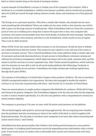 back-to-school market lying in the hands of mompop retailers.
A great example of SchoolBasix's success is Venkat, one of the company's first retailers. With a
storefront in a crowded marketplace, visibility was always a problem, and he would end up making
about Rs 12,000 per month through selling uniforms, books, shoes, and stationery out of his physical
store.
This brings us to a pertinent question. Why does a retailer like Venkat, who already has his store,
need something like SchoolBasix? When one walks into his store, within a few minutes, one will be
able to point out the huge amount of inefficiencies. When SchoolBasix looks at it from the customer's
point of view, he is walking into a shop that is about 100 square feet or less, very cramped with
inventory, and cannot accommodate more than three people, including the store manager. Stocking is
usually done ad hoc, from memory, and there is a lot of deadstock, which results in loss of capital.
This is not an ideal situation.
When COVID-19 hit, this small retailer had no means to run his business. He did not have a website
nor a dedicated home delivery system. This means he can't upsell or cross-sell any of his wares or
services to increase income. This is whereSchoolBasix's free online platform helps a retailer take care
of customers and provide doorstep delivery. He gets access to SchoolBasix's extensive catalog and
software for inventory management, which helps him keep a tab on his stock, customer data, and the
means to sell his services in a more organized way. After Venkat joined the platform, which took him
only five minutes, he was able to sell via all social media platforms like WhatsApp, Facebook, or
Instagram. The perks do not end here. SchoolBasix also helps retailers get working capital loans
through third-party NFBCs.
"Our mission at SchoolBasix is to build India's largest online products' platform. We aim to transform
3,00,000 unorganized retailers into superstores. We have also managed to double the retailer's
revenue in our first year of partnership with them," said Anmol Vij, Co-founder of School Basix.
There are several players in single-product categories like Mafatlals for uniforms, Wildcraft for bags,
and Amazon for generic categories. But SchoolBasix happens to be the only one who has the expertise
to cater to school retailers specifically. It is also the only platform with a comprehensive solution for
school retailers digitally.
The company is growing at 2.5x year-on-year, with 162 active retail partners on the platform.
"We are bootstrapped, cash-positive, and are growing aggressively. We are acquiring more retailers
post the pandemic and also increasing our share in the wallet of the back-to-school supplies with
brand partnerships. We also plan to introduce more categories in ed-tech, like school counseling and
online school clinics," said Swathy.
SchoolBasix has been giving retailers like Venkat a firm footing and churning out a very positive
belief system. It is helping small businesses survive by expanding across state borders with a virtual
push. It has lovely stories of vendors who could double their income and communicate with their
customers.
 