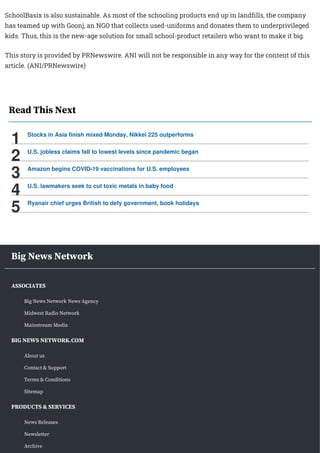 SchoolBasix is also sustainable. As most of the schooling products end up in landfills, the company
has teamed up with Goonj, an NGO that collects used-uniforms and donates them to underprivileged
kids. Thus, this is the new-age solution for small school-product retailers who want to make it big.
This story is provided by PRNewswire. ANI will not be responsible in any way for the content of this
article. (ANI/PRNewswire)
Read This Next
Stocks in Asia finish mixed Monday, Nikkei 225 outperforms
1
U.S. jobless claims fall to lowest levels since pandemic began
2
Amazon begins COVID-19 vaccinations for U.S. employees
3
U.S. lawmakers seek to cut toxic metals in baby food
4
Ryanair chief urges British to defy government, book holidays
5
Big News Network
ASSOCIATES
Big News Network News Agency
Midwest Radio Network
Mainstream Media
BIG NEWS NETWORK.COM
About us
Contact & Support
Terms & Conditions
Sitemap
PRODUCTS & SERVICES
News Releases
Newsletter
Archive
 