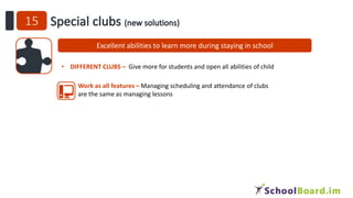 Excellent abilities to learn more during staying in school
• DIFFERENT CLUBS – Give more for students and open all abilities of child
Work as all features – Managing scheduling and attendance of clubs
are the same as managing lessons
 